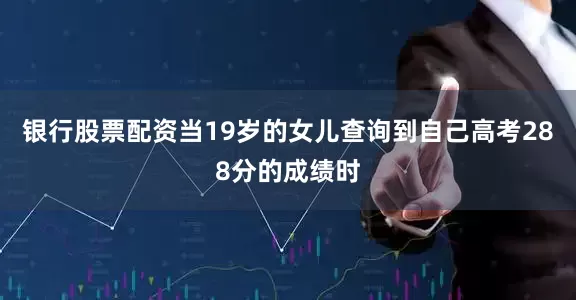 银行股票配资当19岁的女儿查询到自己高考288分的成绩时