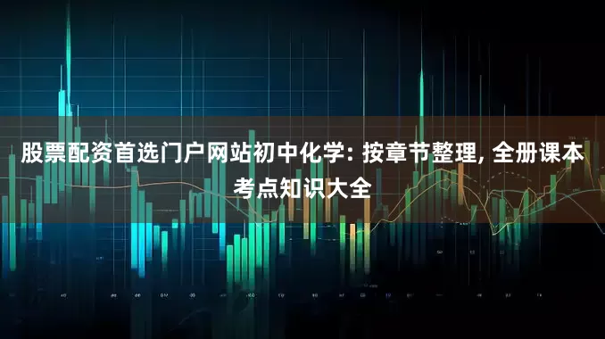 股票配资首选门户网站初中化学: 按章节整理, 全册课本考点知识大全